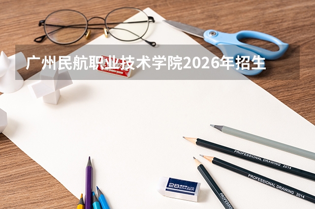广州民航职业技术学院2026年招生计划：春季学考计划充足，飞机维修专业全省领先