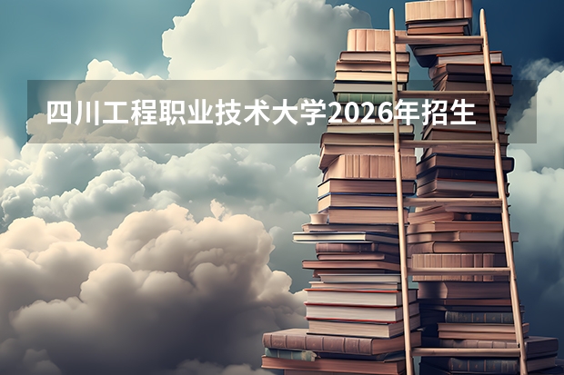 四川工程职业技术大学2026年招生计划：单招总计划约5000人，天府旌城校区9月投用