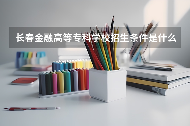 长春金融高等专科学校招生条件是什么 长春金融高等专科学校学费多吗