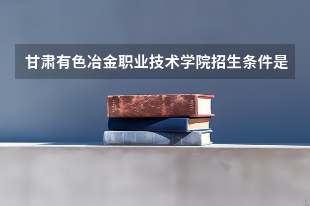 甘肃有色冶金职业技术学院招生条件是什么 甘肃有色冶金职业技术学院学费多吗