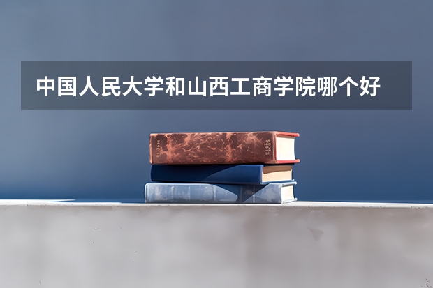 中国人民大学和山西工商学院哪个好 录取分数线对比