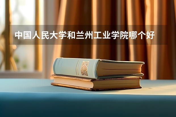 中国人民大学和兰州工业学院哪个好 录取分数线对比