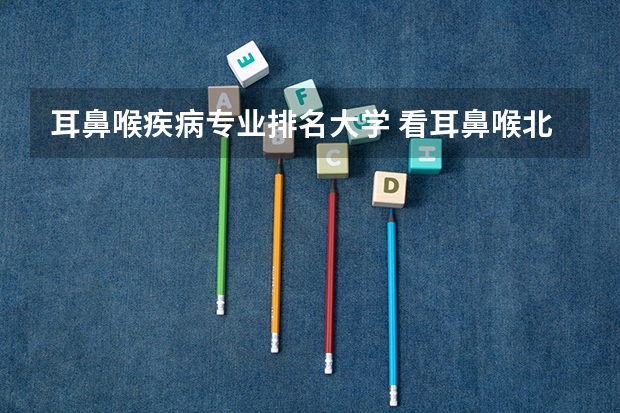 耳鼻喉疾病专业排名大学 看耳鼻喉北京哪家医院最好啊?