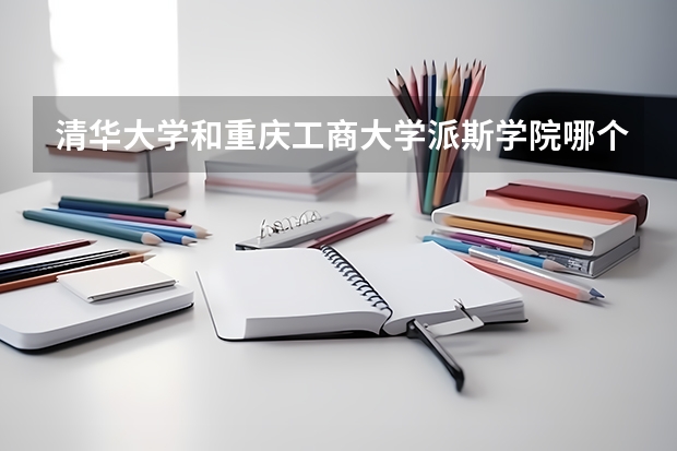 清华大学和重庆工商大学派斯学院哪个好 录取分数线对比