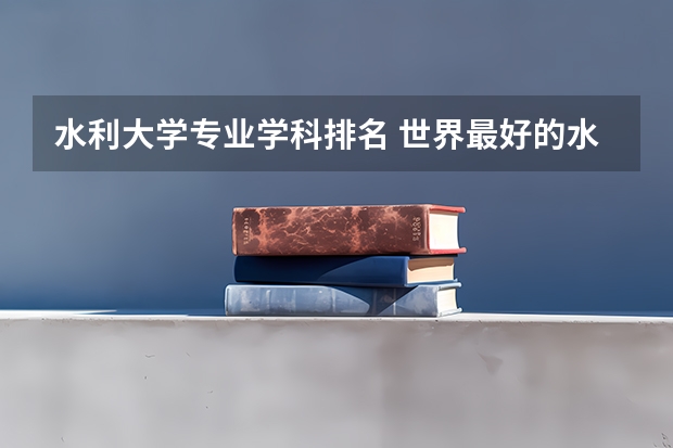 水利大学专业学科排名 世界最好的水利工程专业大学排名