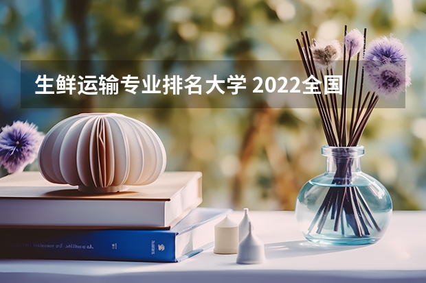 生鲜运输专业排名大学 2022全国大学专业排名一览表