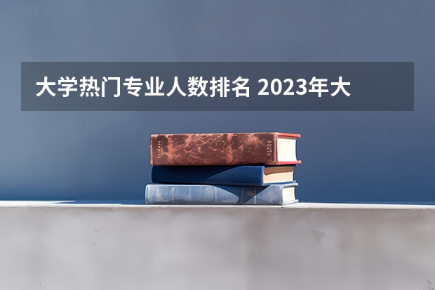 大学热门专业人数排名 2023年大学热门专业排行榜