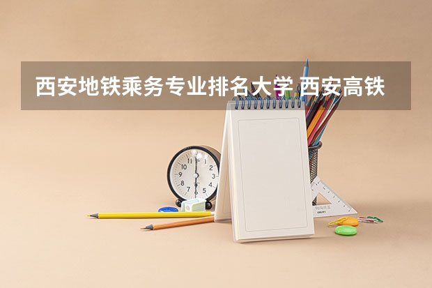 西安地铁乘务专业排名大学 西安高铁学校都有哪些