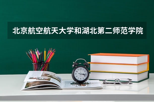 北京航空航天大学和湖北第二师范学院哪个好 录取分数线对比