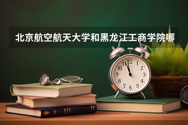 北京航空航天大学和黑龙江工商学院哪个好 录取分数线对比