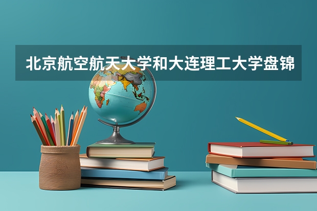 北京航空航天大学和大连理工大学盘锦校区哪个好 录取分数线对比