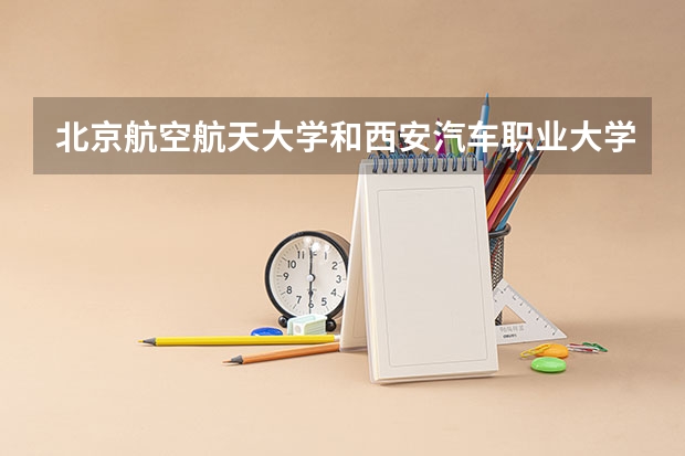 北京航空航天大学和西安汽车职业大学哪个好 录取分数线对比