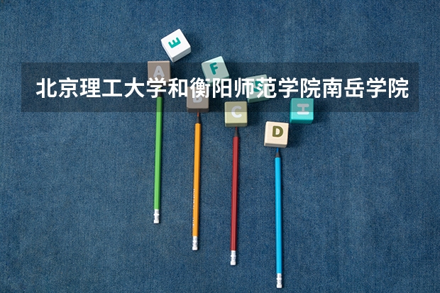 北京理工大学和衡阳师范学院南岳学院哪个好 录取分数线对比