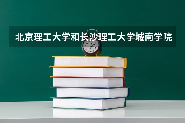 北京理工大学和长沙理工大学城南学院哪个好 录取分数线对比
