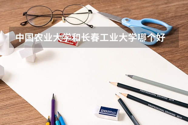 中国农业大学和长春工业大学哪个好 录取分数线对比