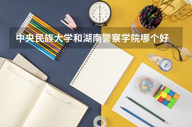 中央民族大学和湖南警察学院哪个好 录取分数线对比