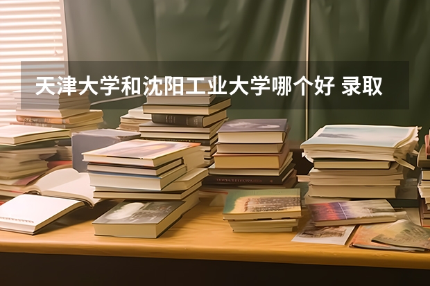 天津大学和沈阳工业大学哪个好 录取分数线对比