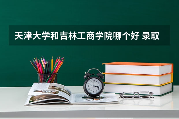 天津大学和吉林工商学院哪个好 录取分数线对比