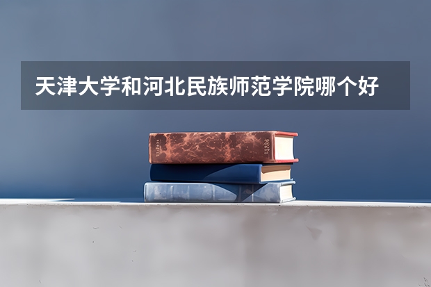 天津大学和河北民族师范学院哪个好 录取分数线对比