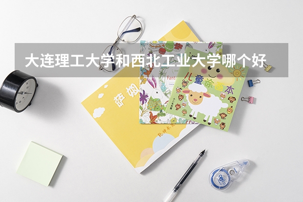 大连理工大学和西北工业大学哪个好 录取分数线对比