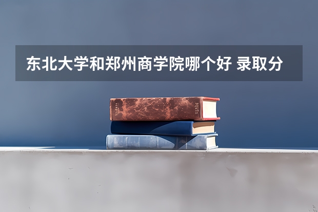 东北大学和郑州商学院哪个好 录取分数线对比