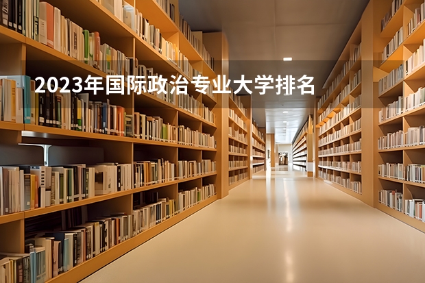 2023年国际政治专业大学排名  国际政治专业前十名