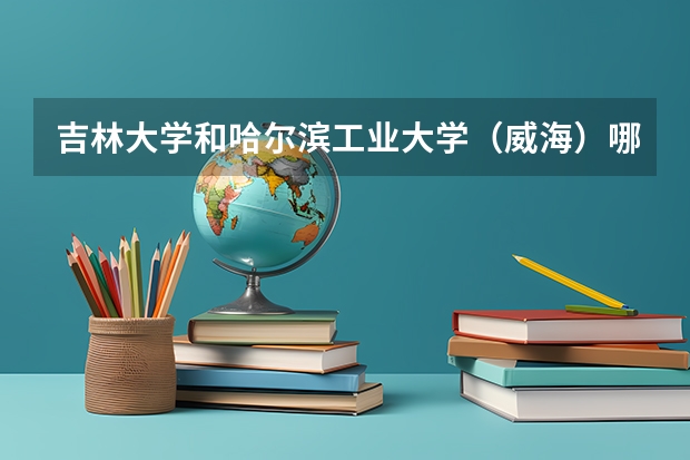 吉林大学和哈尔滨工业大学（威海）哪个好 录取分数线对比