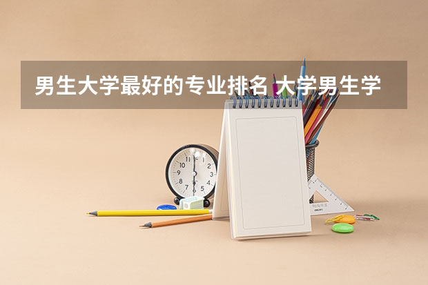 男生大学最好的专业排名 大学男生学什么专业好？