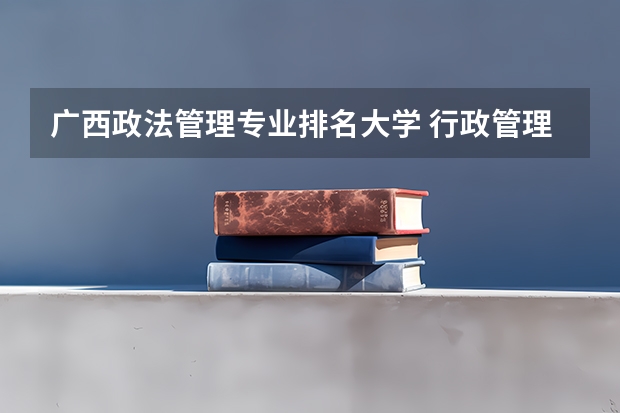 广西政法管理专业排名大学 行政管理学专业的大学排名