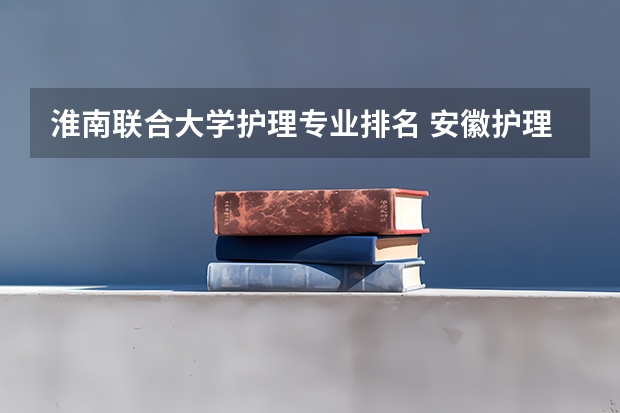 淮南联合大学护理专业排名 安徽护理专业哪些学校好？