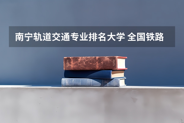 南宁轨道交通专业排名大学 全国铁路大学排名