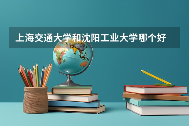上海交通大学和沈阳工业大学哪个好 录取分数线对比