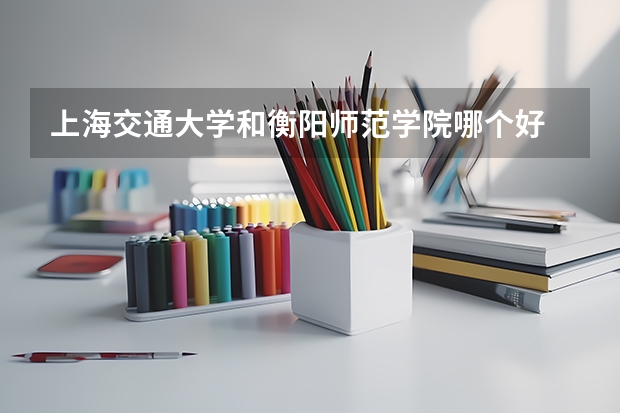 上海交通大学和衡阳师范学院哪个好 录取分数线对比