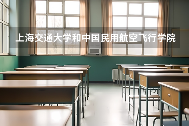 上海交通大学和中国民用航空飞行学院哪个好 录取分数线对比