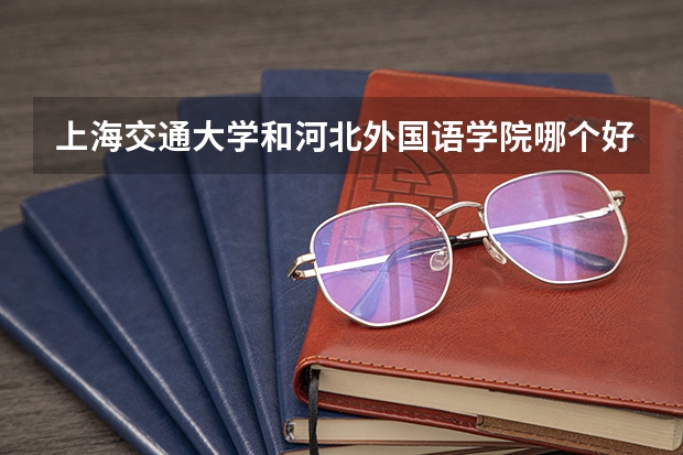 上海交通大学和河北外国语学院哪个好 录取分数线对比