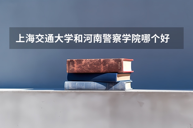 上海交通大学和河南警察学院哪个好 录取分数线对比