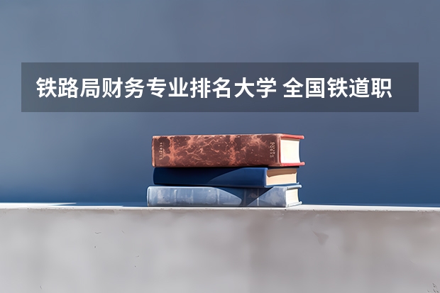 铁路局财务专业排名大学 全国铁道职业院校排名