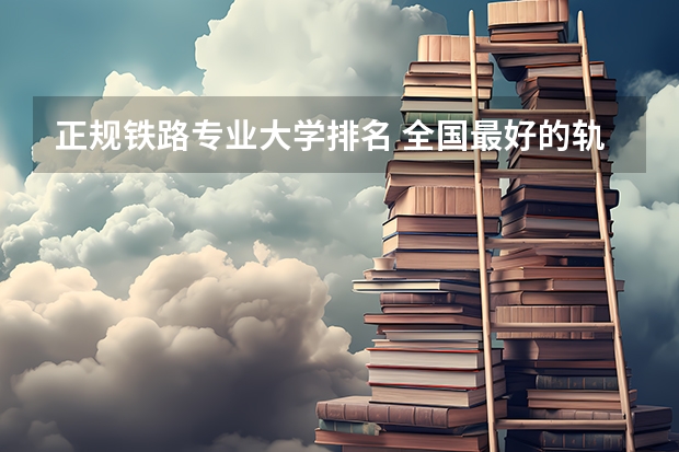 正规铁路专业大学排名 全国最好的轨道交通学校排名