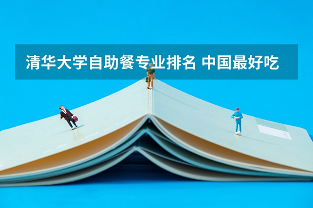 清华大学自助餐专业排名 中国最好吃大学排行榜,报志愿难道不在乎好不好吃吗