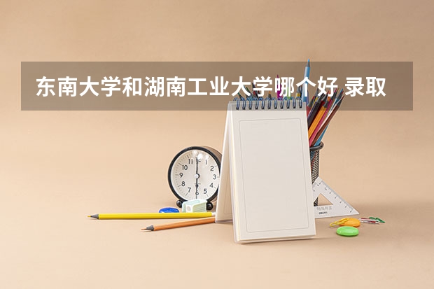 东南大学和湖南工业大学哪个好 录取分数线对比
