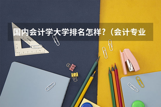 国内会计学大学排名怎样?（会计专业学科评估排名最新）