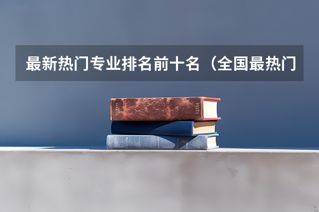最新热门专业排名前十名（全国最热门的专业排名）