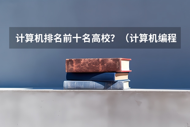 计算机排名前十名高校？（计算机编程专业大学排名）