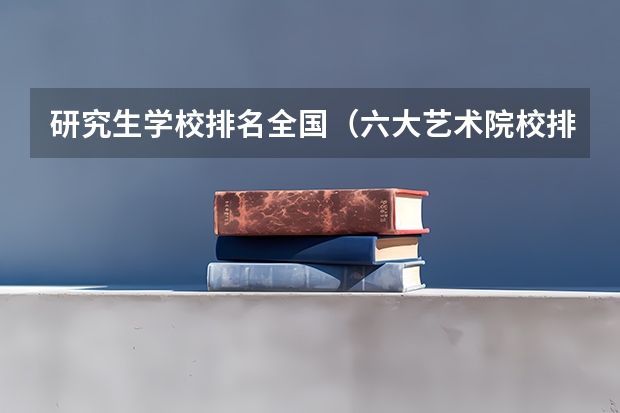 研究生学校排名全国（六大艺术院校排名）