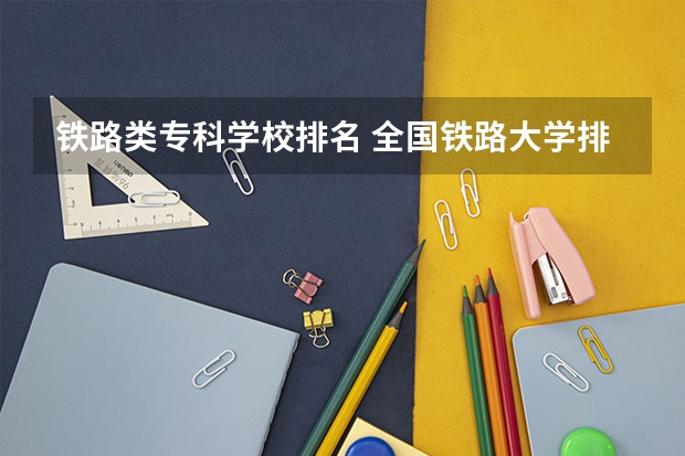 铁路类专科学校排名 全国铁路大学排名 公办二本铁路大学排名