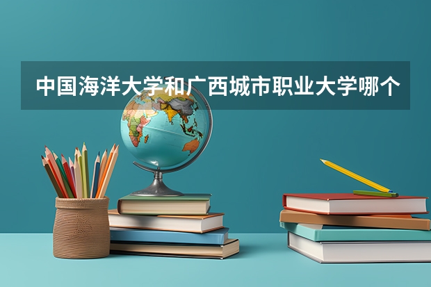 中国海洋大学和广西城市职业大学哪个好 录取分数线对比
