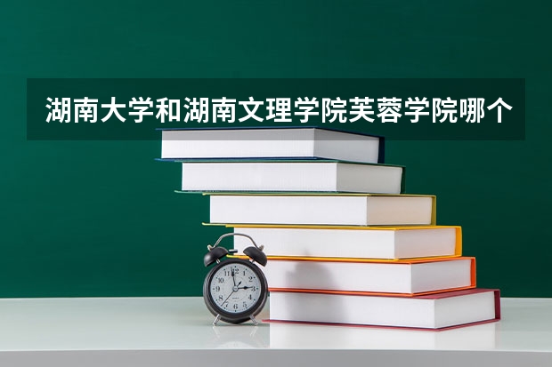 湖南大学和湖南文理学院芙蓉学院哪个好 录取分数线对比