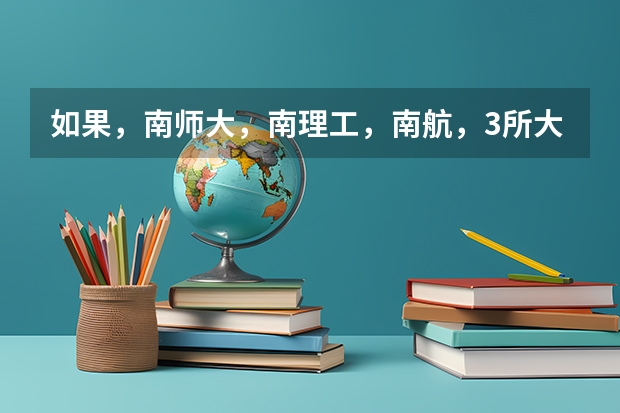 如果，南师大，南理工，南航，3所大学让你选，你会选哪所，能告诉我他们分别比较好的专业是什么吗