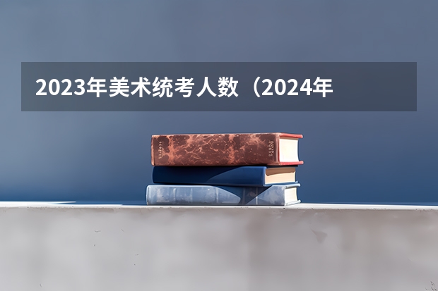 2023年美术统考人数（2024年美术高考政策）