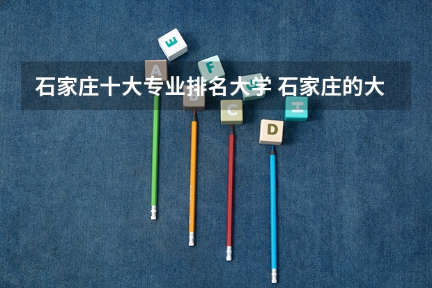 石家庄十大专业排名大学 石家庄的大学排名一览表